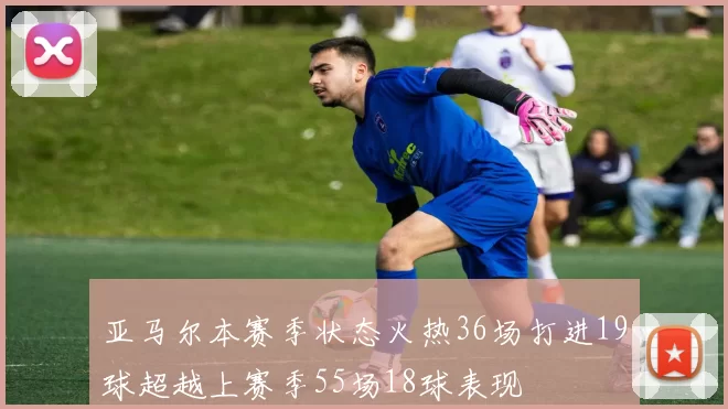 亚马尔本赛季状态火热36场打进19球超越上赛季55场18球表现