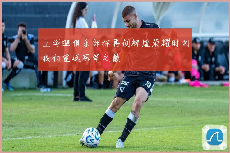 上海晒俱乐部杯再创辉煌荣耀时刻我们重返冠军之巅