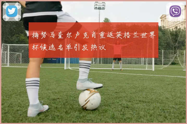 梅努马奎尔卢克肖重返英格兰世界杯候选名单引发热议